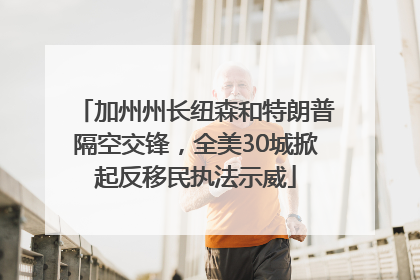 加州州长纽森和特朗普隔空交锋，全美30城掀起反移民执法示威