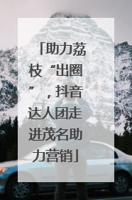 助力荔枝“出圈”，抖音达人团走进茂名助力营销