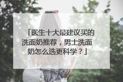 医生十大最建议买的洗面奶推荐，男士洗面奶怎么选更科学？