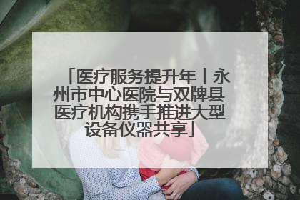 医疗服务提升年丨永州市中心医院与双牌县医疗机构携手推进大型设备仪器共享