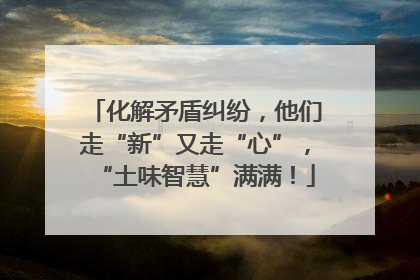 化解矛盾纠纷，他们走“新”又走“心”，“土味智慧”满满！