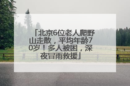 北京6位老人爬野山走散，平均年龄70岁！多人被困，深夜冒雨救援