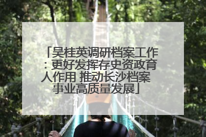 吴桂英调研档案工作：更好发挥存史资政育人作用 推动长沙档案事业高质量发展