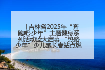 吉林省2025年“奔跑吧·少年”主题健身系列活动盛大启幕 “热路少年”少儿跑长春站点燃少年运动热情