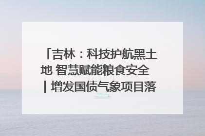 吉林：科技护航黑土地 智慧赋能粮食安全｜增发国债气象项目落地见效系列报道