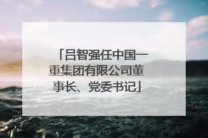 吕智强任中国一重集团有限公司董事长、党委书记