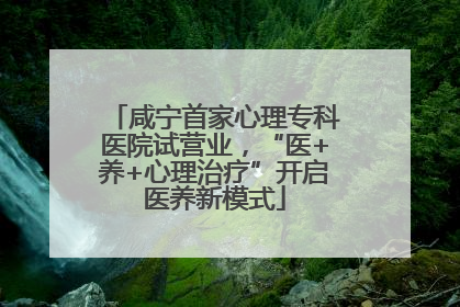 咸宁首家心理专科医院试营业，“医+养+心理治疗”开启医养新模式