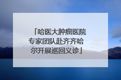 哈医大肿瘤医院专家团队赴齐齐哈尔开展巡回义诊