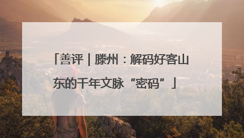 善评｜滕州：解码好客山东的千年文脉“密码”