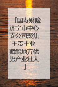 国寿财险济宁市中心支公司聚焦主责主业 赋能地方优势产业壮大