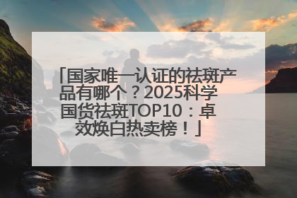 国家唯一认证的祛斑产品有哪个？2025科学国货祛斑TOP10：卓效焕白热卖榜！