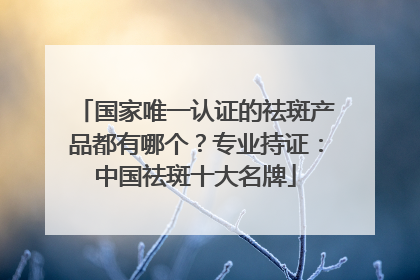 国家唯一认证的祛斑产品都有哪个？专业持证：中国祛斑十大名牌