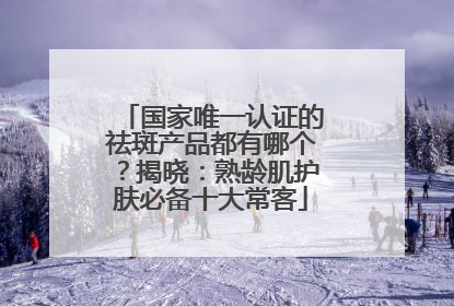 国家唯一认证的祛斑产品都有哪个？揭晓：熟龄肌护肤必备十大常客