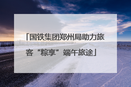 国铁集团郑州局助力旅客“粽享”端午旅途