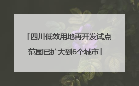 四川低效用地再开发试点范围已扩大到6个城市