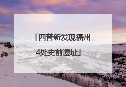 四普新发现福州4处史前遗址