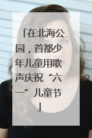 在北海公园，首都少年儿童用歌声庆祝“六一”儿童节