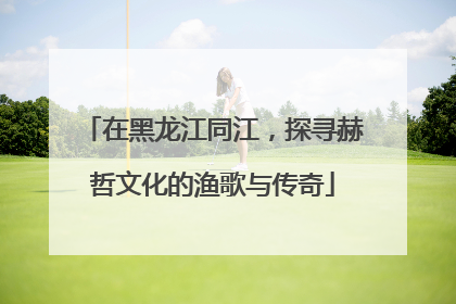 在黑龙江同江，探寻赫哲文化的渔歌与传奇