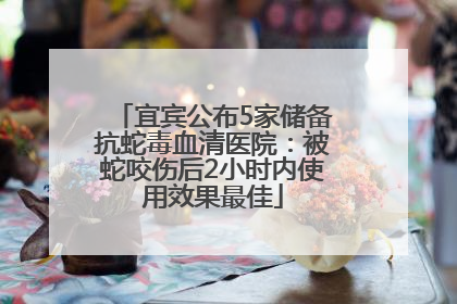 宜宾公布5家储备抗蛇毒血清医院：被蛇咬伤后2小时内使用效果最佳
