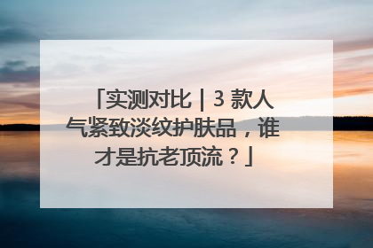 实测对比｜3 款人气紧致淡纹护肤品，谁才是抗老顶流？