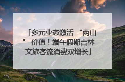 多元业态激活 “两山” 价值！端午假期吉林文旅客流消费双增长
