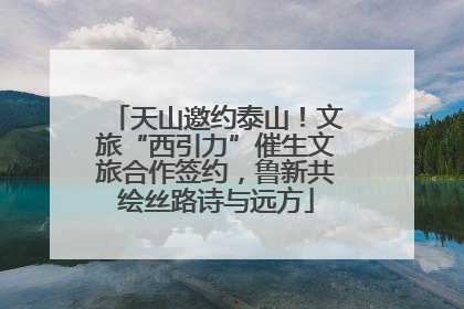 天山邀约泰山！文旅“西引力”催生文旅合作签约，鲁新共绘丝路诗与远方