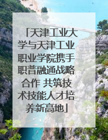 天津工业大学与天津工业职业学院携手职普融通战略合作 共筑技术技能人才培养新高地
