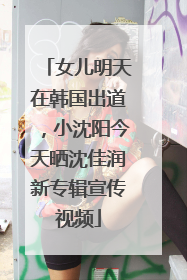女儿明天在韩国出道，小沈阳今天晒沈佳润新专辑宣传视频