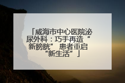 威海市中心医院泌尿外科：巧手再造“新膀胱” 患者重启“新生活”