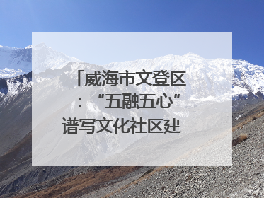 威海市文登区：“五融五心”谱写文化社区建设新篇章