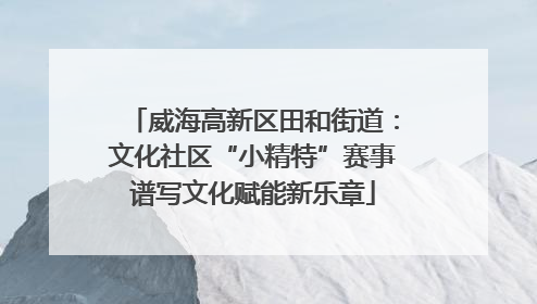 威海高新区田和街道：文化社区“小精特”赛事谱写文化赋能新乐章