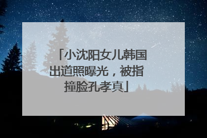 小沈阳女儿韩国出道照曝光，被指撞脸孔孝真