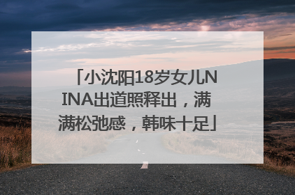 小沈阳18岁女儿NINA出道照释出，满满松弛感，韩味十足