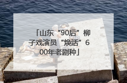 山东“90后”柳子戏演员“焕活”600年老剧种