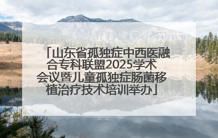 山东省孤独症中西医融合专科联盟2025学术会议暨儿童孤独症肠菌移植治疗技术培训举办