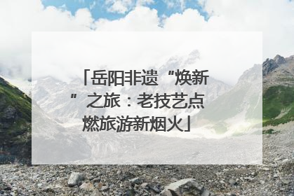 岳阳非遗“焕新”之旅：老技艺点燃旅游新烟火