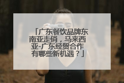 广东餐饮品牌东南亚走俏，马来西亚-广东经贸合作有哪些新机遇？