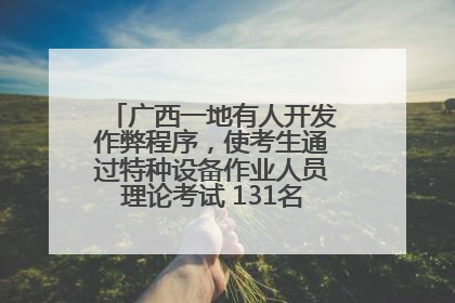广西一地有人开发作弊程序，使考生通过特种设备作业人员理论考试 131名考生证书被撤销
