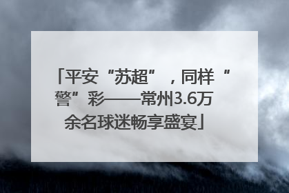 平安“苏超”，同样“警”彩——常州3.6万余名球迷畅享盛宴