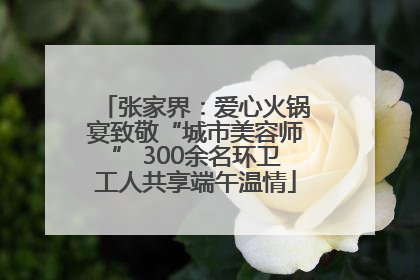 张家界：爱心火锅宴致敬“城市美容师” 300余名环卫工人共享端午温情
