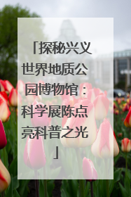 探秘兴义世界地质公园博物馆：科学展陈点亮科普之光
