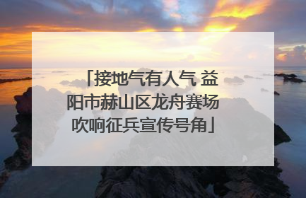接地气有人气 益阳市赫山区龙舟赛场吹响征兵宣传号角