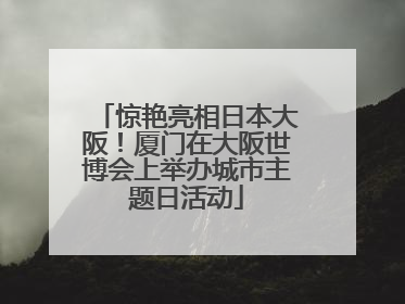 惊艳亮相日本大阪！厦门在大阪世博会上举办城市主题日活动