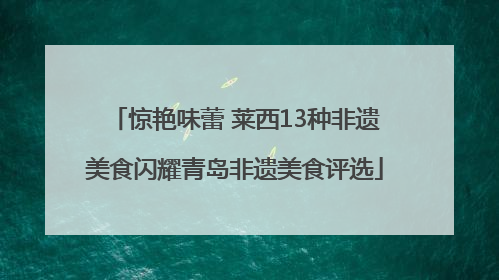 惊艳味蕾 莱西13种非遗美食闪耀青岛非遗美食评选
