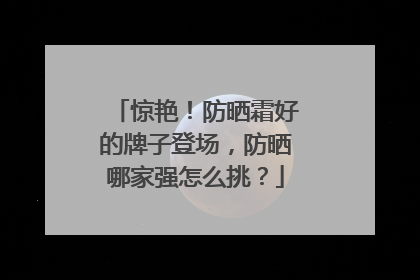 惊艳！防晒霜好的牌子登场，防晒哪家强怎么挑？