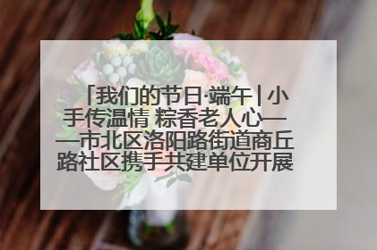 我们的节日·端午│小手传温情 粽香老人心——市北区洛阳路街道商丘路社区携手共建单位开展端午主题活动
