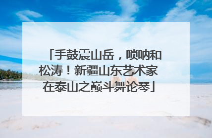 手鼓震山岳，唢呐和松涛！新疆山东艺术家在泰山之巅斗舞论琴