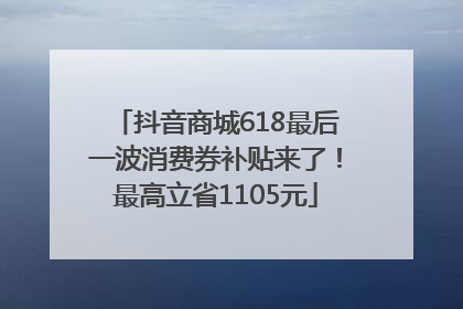 抖音商城618最后一波消费券补贴来了！最高立省1105元