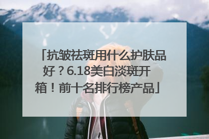 抗皱祛斑用什么护肤品好？6.18美白淡斑开箱！前十名排行榜产品