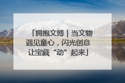 拥抱文博｜当文物遇见童心，闪光创意让宝藏“动”起来